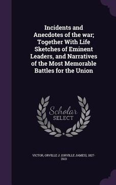 portada Incidents and Anecdotes of the war; Together With Life Sketches of Eminent Leaders, and Narratives of the Most Memorable Battles for the Union (en Inglés)