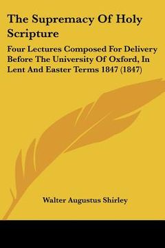 portada the supremacy of holy scripture: four lectures composed for delivery before the university of oxford, in lent and easter terms 1847 (1847) (en Inglés)