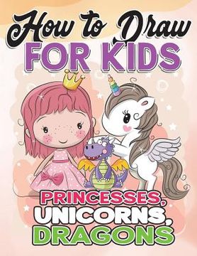 portada How to Draw for Kids: How to Draw Princesses, Unicorns, Dragons for Kids: A Fun Drawing Book in Easy Simple Step by Step Princess, Unicorn, (en Inglés)