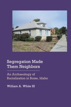 portada Segregation Made Them Neighbors: An Archaeology of Racialization in Boise, Idaho (en Inglés)