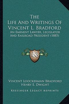 portada the life and writings of vincent l. bradford the life and writings of vincent l. bradford: an eminent lawyer, legislator and railroad president (1885) (en Inglés)