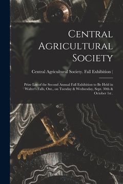 portada Central Agricultural Society [microform]: Prize List of the Second Annual Fall Exhibition to Be Held in Walter's Falls, Ont., on Tuesday & Wednesday, (en Inglés)