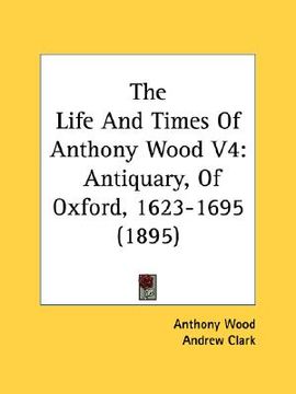 portada the life and times of anthony wood v4: antiquary, of oxford, 1623-1695 (1895) (en Inglés)