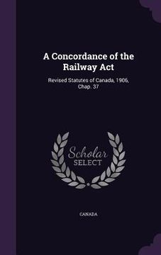 portada A Concordance of the Railway Act: Revised Statutes of Canada, 1906, Chap. 37 (en Inglés)