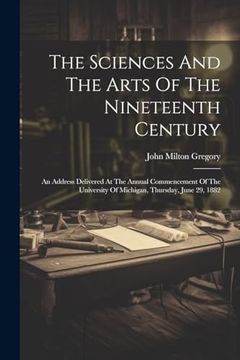 The Sciences and the Arts of the Nineteenth Century: An Address Delivered at the Annual Commencement of the University of Michigan, Thursday, June 29, 1882 (en Inglés)