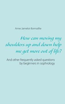 portada How can moving my shoulders up and down help me get more out of life?: And other frequently asked questions by beginners in sophrology (en Inglés)