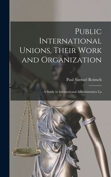 portada Public International Unions, Their Work and Organization; a Study in International Administrative La (en Inglés)