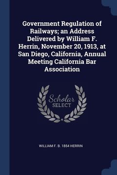 portada Government Regulation of Railways; an Address Delivered by William F. Herrin, November 20, 1913, at San Diego, California, Annual Meeting California B (en Inglés)