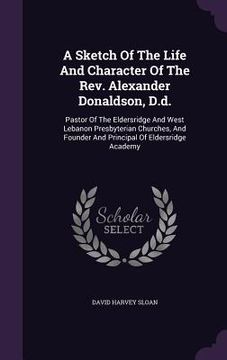 portada A Sketch Of The Life And Character Of The Rev. Alexander Donaldson, D.d.: Pastor Of The Eldersridge And West Lebanon Presbyterian Churches, And Founde (en Inglés)