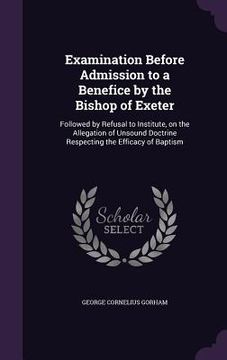 portada Examination Before Admission to a Benefice by the Bishop of Exeter: Followed by Refusal to Institute, on the Allegation of Unsound Doctrine Respecting (en Inglés)