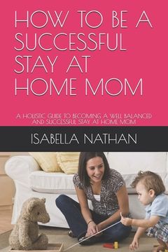 portada How to Be a Successful Stay at Home Mom: A Holistic Guide to Becoming a Well Balanced and Successful Stay at Home Mom (en Inglés)