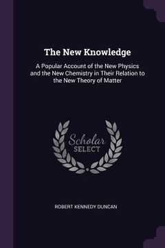 portada The New Knowledge: A Popular Account of the New Physics and the New Chemistry in Their Relation to the New Theory of Matter (en Inglés)