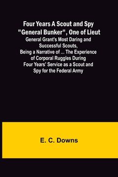 portada Four Years A Scout and Spy General Bunker, One of Lieut. General Grant's Most Daring and Successful Scouts, Being a Narrative of ... the Experience of 