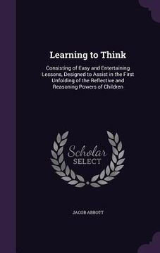 portada Learning to Think: Consisting of Easy and Entertaining Lessons, Designed to Assist in the First Unfolding of the Reflective and Reasoning (en Inglés)