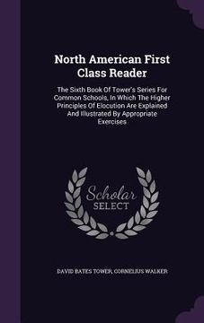 portada North American First Class Reader: The Sixth Book Of Tower's Series For Common Schools, In Which The Higher Principles Of Elocution Are Explained And (en Inglés)