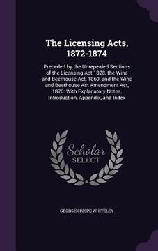 portada The Licensing Acts, 1872-1874: Preceded by the Unrepealed Sections of the Licensing Act 1828, the Wine and Beerhouse Act, 1869, and the Wine and Beer (en Inglés)