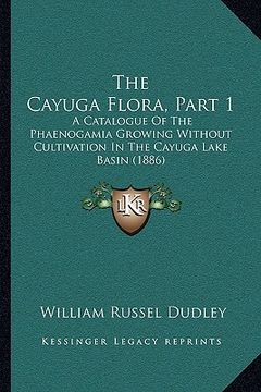 portada the cayuga flora, part 1 the cayuga flora, part 1: a catalogue of the phaenogamia growing without cultivation ia catalogue of the phaenogamia growing