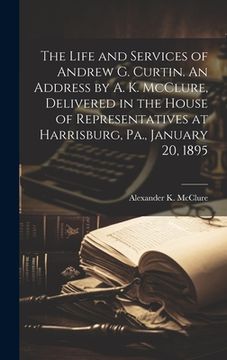 portada The Life and Services of Andrew G. Curtin. An Address by A. K. McClure, Delivered in the House of Representatives at Harrisburg, Pa., January 20, 1895
