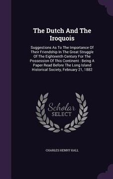 portada The Dutch And The Iroquois: Suggestions As To The Importance Of Their Friendship In The Great Struggle Of The Eighteenth Century For The Possessio (in English)