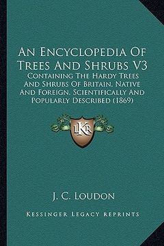 portada an encyclopedia of trees and shrubs v3: containing the hardy trees and shrubs of britain, native and foreign, scientifically and popularly described (en Inglés)