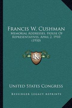 portada francis w. cushman: memorial addresses, house of representatives, april 2, 1910 (1910) (en Inglés)