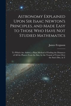 portada Astronomy Explained Upon Sir Isaac Newton's Principles, and Made Easy to Those Who Have Not Studied Mathematics: To Which Are Added, a Plain Method of (in English)