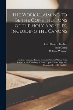 portada The Work Claiming to be the Constitutions of the Holy Apostles, Including the Canons: Whiston's Version, Revised From the Greek: With a Prize Esssay, (en Inglés)