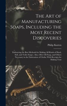 portada The Art of Manufacturing Soaps, Including the Most Recent Discoveries: Embracing the Best Methods for Making All Kinds of Hard, Soft, and Toilet Soaps (en Inglés)