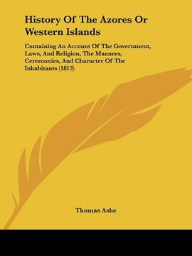 portada history of the azores or western islands: containing an account of the government, laws, and religion, the manners, ceremonies, and character of the i (en Inglés)