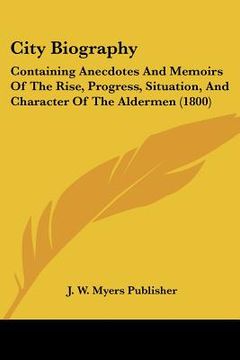 portada city biography: containing anecdotes and memoirs of the rise, progress, situation, and character of the aldermen (1800) (en Inglés)
