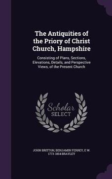 portada The Antiquities of the Priory of Christ Church, Hampshire: Consisting of Plans, Sections, Elevations, Details, and Perspective Views, of the Present C (en Inglés)