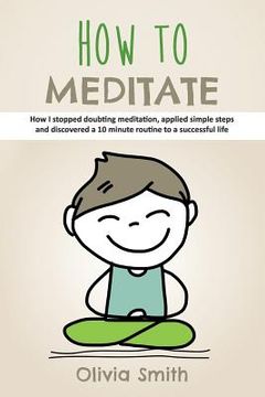 portada How to Meditate: How I stopped doubting meditation, applied simple steps and discovered a 10 minute routine to a successful life (en Inglés)