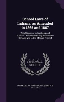 portada School Laws of Indiana, as Amended in 1865 and 1867: With Opinions, Instructions and Judicial Decisions Relating to Common Schools and to the Officers (en Inglés)