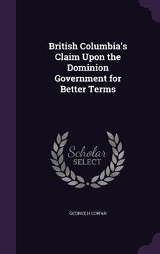 portada British Columbia's Claim Upon the Dominion Government for Better Terms (en Inglés)