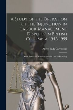 portada A Study of the Operation of the Injunction in Labour-management Disputes in British Columbia, 1946-1955: With Particular Reference to the Law of Picke
