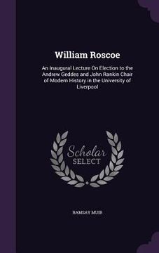 portada William Roscoe: An Inaugural Lecture On Election to the Andrew Geddes and John Rankin Chair of Modern History in the University of Liv