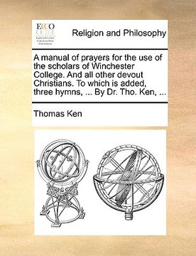 portada a manual of prayers for the use of the scholars of winchester college. and all other devout christians. to which is added, three hymns, ... by dr. t (en Inglés)