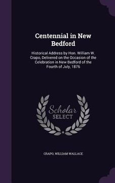 portada Centennial in New Bedford: Historical Address by Hon. William W. Crapo, Delivered on the Occasion of the Celebration in New Bedford of the Fourth (en Inglés)
