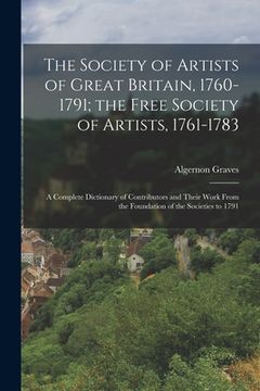 portada The Society of Artists of Great Britain, 1760-1791; the Free Society of Artists, 1761-1783: A Complete Dictionary of Contributors and Their Work From (en Inglés)