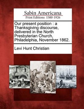 portada our present position: a thanksgiving discourse, delivered in the north presbyterian church, philadelphia, november 1862. (in English)