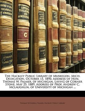 portada the hackley public library of muskegon, mich. dedication, october 15, 1890, address of hon. thomas w. palmer, of michigan. laying of corner stone, may