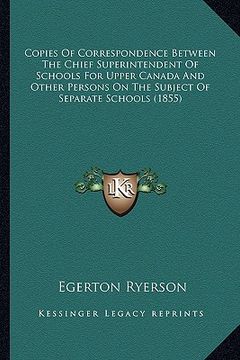 portada copies of correspondence between the chief superintendent of schools for upper canada and other persons on the subject of separate schools (1855) (en Inglés)