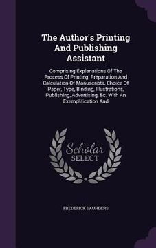 portada The Author's Printing And Publishing Assistant: Comprising Explanations Of The Process Of Printing, Preparation And Calculation Of Manuscripts, Choice (en Inglés)
