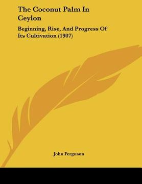 portada the coconut palm in ceylon: beginning, rise, and progress of its cultivation (1907) (en Inglés)