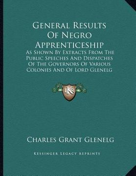 portada general results of negro apprenticeship: as shown by extracts from the public speeches and dispatches of the governors of various colonies and of lord (en Inglés)