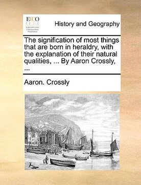 portada the signification of most things that are born in heraldry, with the explanation of their natural qualities, ... by aaron crossly, ... (en Inglés)