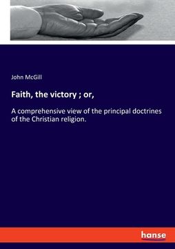 portada Faith, the victory; or,: A comprehensive view of the principal doctrines of the Christian religion. (en Inglés)