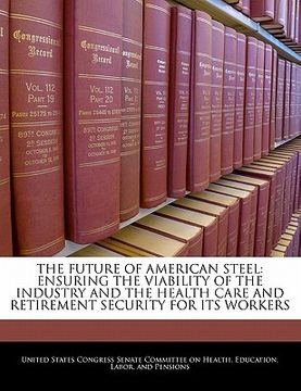 portada the future of american steel: ensuring the viability of the industry and the health care and retirement security for its workers (en Inglés)