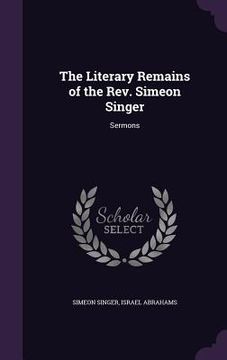 portada The Literary Remains of the Rev. Simeon Singer: Sermons (en Inglés)