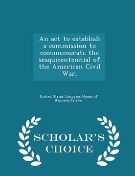 portada An ACT to Establish a Commission to Commemorate the Sesquicentennial of the American Civil War. - Scholar's Choice Edition (en Inglés)